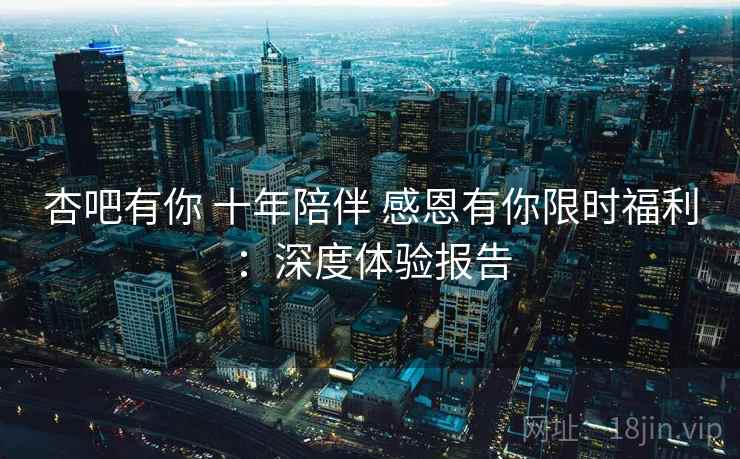 杏吧有你 十年陪伴 感恩有你限时福利：深度体验报告