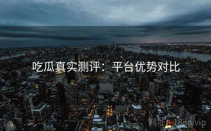 吃瓜真实测评：平台优势对比